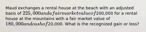 Maud exchanges a rental house at the beach with an adjusted basis of 225,000 and a fair market value of200,000 for a rental house at the mountains with a fair market value of 180,000 and cash of20,000. What is the recognized gain or loss?