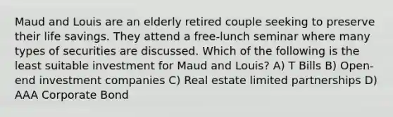 Maud and Louis are an elderly retired couple seeking to preserve their life savings. They attend a free-lunch seminar where many types of securities are discussed. Which of the following is the least suitable investment for Maud and Louis? A) T Bills B) Open-end investment companies C) Real estate limited partnerships D) AAA Corporate Bond