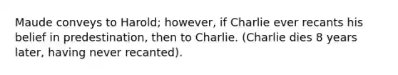 Maude conveys to Harold; however, if Charlie ever recants his belief in predestination, then to Charlie. (Charlie dies 8 years later, having never recanted).