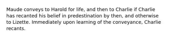 Maude conveys to Harold for life, and then to Charlie if Charlie has recanted his belief in predestination by then, and otherwise to Lizette. Immediately upon learning of the conveyance, Charlie recants.