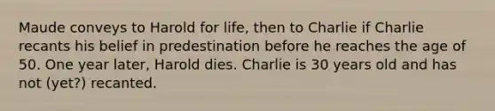 Maude conveys to Harold for life, then to Charlie if Charlie recants his belief in predestination before he reaches the age of 50. One year later, Harold dies. Charlie is 30 years old and has not (yet?) recanted.