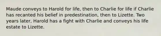 Maude conveys to Harold for life, then to Charlie for life if Charlie has recanted his belief in predestination, then to Lizette. Two years later, Harold has a fight with Charlie and conveys his life estate to Lizette.