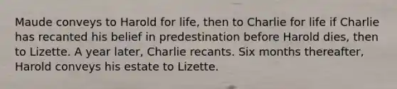 Maude conveys to Harold for life, then to Charlie for life if Charlie has recanted his belief in predestination before Harold dies, then to Lizette. A year later, Charlie recants. Six months thereafter, Harold conveys his estate to Lizette.