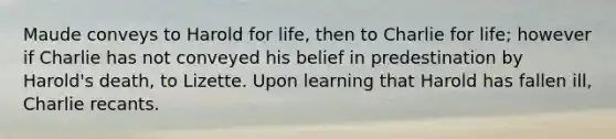 Maude conveys to Harold for life, then to Charlie for life; however if Charlie has not conveyed his belief in predestination by Harold's death, to Lizette. Upon learning that Harold has fallen ill, Charlie recants.