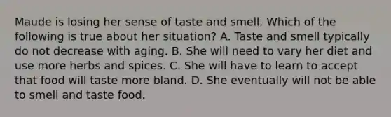 Maude is losing her sense of taste and smell. Which of the following is true about her situation? A. Taste and smell typically do not decrease with aging. B. She will need to vary her diet and use more herbs and spices. C. She will have to learn to accept that food will taste more bland. D. She eventually will not be able to smell and taste food.