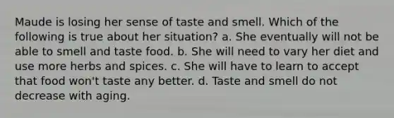 Maude is losing her sense of taste and smell. Which of the following is true about her situation? a. She eventually will not be able to smell and taste food. b. She will need to vary her diet and use more herbs and spices. c. She will have to learn to accept that food won't taste any better. d. Taste and smell do not decrease with aging.