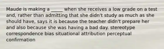 Maude is making a _____ when she receives a low grade on a test and, rather than admitting that she didn't study as much as she should have, says it is because the teacher didn't prepare her and also because she was having a bad day. stereotype correspondence bias situational attribution perceptual confirmation