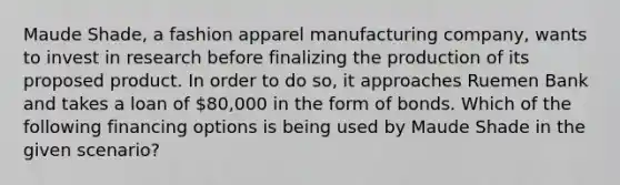 Maude Shade, a fashion apparel manufacturing company, wants to invest in research before finalizing the production of its proposed product. In order to do so, it approaches Ruemen Bank and takes a loan of 80,000 in the form of bonds. Which of the following financing options is being used by Maude Shade in the given scenario?