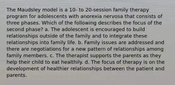 The Maudsley model is a 10- to 20-session family therapy program for adolescents with anorexia nervosa that consists of three phases. Which of the following describes the focus of the second phase? a. The adolescent is encouraged to build relationships outside of the family and to integrate these relationships into family life. b. Family issues are addressed and there are negotiations for a new pattern of relationships among family members. c. The therapist supports the parents as they help their child to eat healthily. d. The focus of therapy is on the development of healthier relationships between the patient and parents.