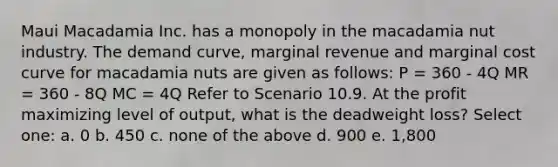 Maui Macadamia Inc. has a monopoly in the macadamia nut industry. The demand curve, marginal revenue and marginal cost curve for macadamia nuts are given as follows: P = 360 - 4Q MR = 360 - 8Q MC = 4Q Refer to Scenario 10.9. At the profit maximizing level of output, what is the deadweight loss? Select one: a. 0 b. 450 c. none of the above d. 900 e. 1,800