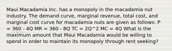 Maui Macadamia Inc. has a monopoly in the macadamia nut industry. The demand curve, marginal revenue, total cost, and marginal cost curve for macadamia nuts are given as follows: P = 360 - 4Q MR = 360 - 8Q TC = 2Q^2 MC = 4Q What is the maximum amount that Maui Macadamia would be willing to spend in order to maintain its monopoly through rent seeking?