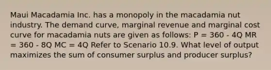 Maui Macadamia Inc. has a monopoly in the macadamia nut industry. The demand curve, marginal revenue and marginal cost curve for macadamia nuts are given as follows: P = 360 - 4Q MR = 360 - 8Q MC = 4Q Refer to Scenario 10.9. What level of output maximizes the sum of consumer surplus and producer surplus?