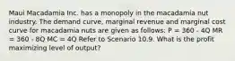 Maui Macadamia Inc. has a monopoly in the macadamia nut industry. The demand curve, marginal revenue and marginal cost curve for macadamia nuts are given as follows: P = 360 - 4Q MR = 360 - 8Q MC = 4Q Refer to Scenario 10.9. What is the profit maximizing level of output?