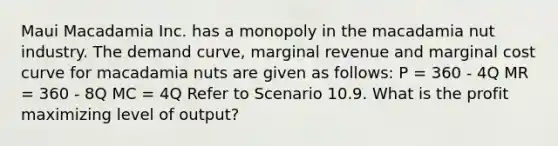 Maui Macadamia Inc. has a monopoly in the macadamia nut industry. The demand curve, marginal revenue and marginal cost curve for macadamia nuts are given as follows: P = 360 - 4Q MR = 360 - 8Q MC = 4Q Refer to Scenario 10.9. What is the profit maximizing level of output?