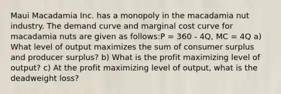 Maui Macadamia Inc. has a monopoly in the macadamia nut industry. The demand curve and marginal cost curve for macadamia nuts are given as follows:P = 360 - 4Q, MC = 4Q a) What level of output maximizes the sum of consumer surplus and producer surplus? b) What is the profit maximizing level of output? c) At the profit maximizing level of output, what is the deadweight loss?