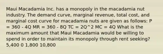 Maui Macadamia Inc. has a monopoly in the macadamia nut industry. The demand curve, marginal revenue, total cost, and marginal cost curve for macadamia nuts are given as follows: P = 360 - 4Q MR = 360 - 8Q TC = 2Q^2 MC = 4Q What is the maximum amount that Maui Macadamia would be willing to spend in order to maintain its monopoly through rent seeking? 5,400 0 1,800 10,800