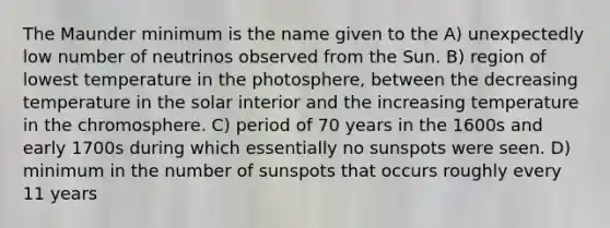 The Maunder minimum is the name given to the A) unexpectedly low number of neutrinos observed from the Sun. B) region of lowest temperature in the photosphere, between the decreasing temperature in the solar interior and the increasing temperature in the chromosphere. C) period of 70 years in the 1600s and early 1700s during which essentially no sunspots were seen. D) minimum in the number of sunspots that occurs roughly every 11 years