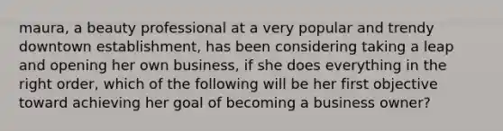 maura, a beauty professional at a very popular and trendy downtown establishment, has been considering taking a leap and opening her own business, if she does everything in the right order, which of the following will be her first objective toward achieving her goal of becoming a business owner?