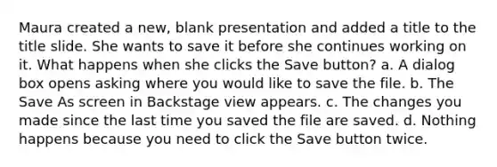 Maura created a new, blank presentation and added a title to the title slide. She wants to save it before she continues working on it. What happens when she clicks the Save button? a. A dialog box opens asking where you would like to save the file. b. The Save As screen in Backstage view appears. c. The changes you made since the last time you saved the file are saved. d. Nothing happens because you need to click the Save button twice.