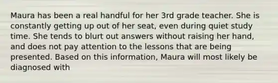 Maura has been a real handful for her 3rd grade teacher. She is constantly getting up out of her seat, even during quiet study time. She tends to blurt out answers without raising her hand, and does not pay attention to the lessons that are being presented. Based on this information, Maura will most likely be diagnosed with