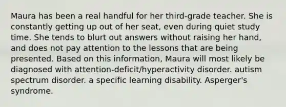 Maura has been a real handful for her third-grade teacher. She is constantly getting up out of her seat, even during quiet study time. She tends to blurt out answers without raising her hand, and does not pay attention to the lessons that are being presented. Based on this information, Maura will most likely be diagnosed with attention-deficit/hyperactivity disorder. autism spectrum disorder. a specific learning disability. Asperger's syndrome.