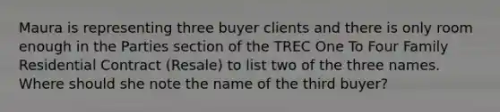 Maura is representing three buyer clients and there is only room enough in the Parties section of the TREC One To Four Family Residential Contract (Resale) to list two of the three names. Where should she note the name of the third buyer?