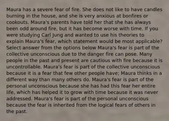 Maura has a severe fear of fire. She does not like to have candles burning in the house, and she is very anxious at bonfires or cookouts. Maura's parents have told her that she has always been odd around fire, but it has become worse with time. If you were studying Carl Jung and wanted to use his theories to explain Maura's fear, which statement would be most applicable? Select answer from the options below Maura's fear is part of the collective unconscious due to the danger fire can pose. Many people in the past and present are cautious with fire because it is uncontrollable. Maura's fear is part of the collective unconscious because it is a fear that few other people have; Maura thinks in a different way than many others do. Maura's fear is part of the personal unconscious because she has had this fear her entire life, which has helped it to grow with time because it was never addressed. Maura's fear is part of the personal unconscious because the fear is inherited from the logical fears of others in the past.