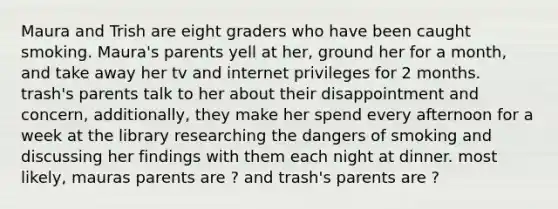 Maura and Trish are eight graders who have been caught smoking. Maura's parents yell at her, ground her for a month, and take away her tv and internet privileges for 2 months. trash's parents talk to her about their disappointment and concern, additionally, they make her spend every afternoon for a week at the library researching the dangers of smoking and discussing her findings with them each night at dinner. most likely, mauras parents are ? and trash's parents are ?