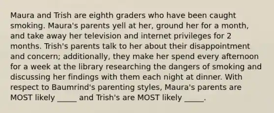 Maura and Trish are eighth graders who have been caught smoking. Maura's parents yell at her, ground her for a month, and take away her television and internet privileges for 2 months. Trish's parents talk to her about their disappointment and concern; additionally, they make her spend every afternoon for a week at the library researching the dangers of smoking and discussing her findings with them each night at dinner. With respect to Baumrind's parenting styles, Maura's parents are MOST likely _____ and Trish's are MOST likely _____.