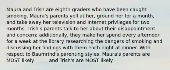 Maura and Trish are eighth graders who have been caught smoking. Maura's parents yell at her, ground her for a month, and take away her television and Internet privileges for two months. Trish's parents talk to her about their disappointment and concern; additionally, they make her spend every afternoon for a week at the library researching the dangers of smoking and discussing her findings with them each night at dinner. With respect to Baumrind's parenting styles, Maura's parents are MOST likely _____ and Trish's are MOST likely _____