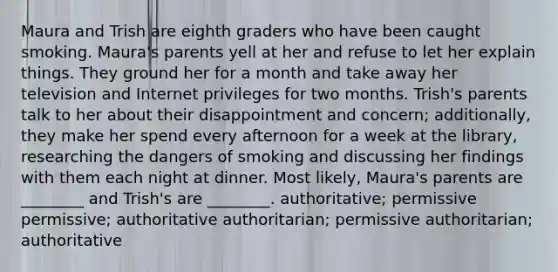 Maura and Trish are eighth graders who have been caught smoking. Maura's parents yell at her and refuse to let her explain things. They ground her for a month and take away her television and Internet privileges for two months. Trish's parents talk to her about their disappointment and concern; additionally, they make her spend every afternoon for a week at the library, researching the dangers of smoking and discussing her findings with them each night at dinner. Most likely, Maura's parents are ________ and Trish's are ________. authoritative; permissive permissive; authoritative authoritarian; permissive authoritarian; authoritative