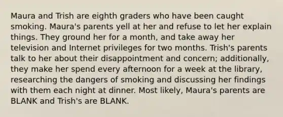 Maura and Trish are eighth graders who have been caught smoking. Maura's parents yell at her and refuse to let her explain things. They ground her for a month, and take away her television and Internet privileges for two months. Trish's parents talk to her about their disappointment and concern; additionally, they make her spend every afternoon for a week at the library, researching the dangers of smoking and discussing her findings with them each night at dinner. Most likely, Maura's parents are BLANK and Trish's are BLANK.