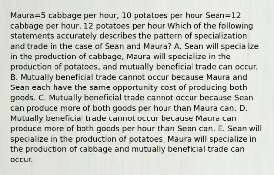 Maura=5 cabbage per hour, 10 potatoes per hour Sean=12 cabbage per hour, 12 potatoes per hour Which of the following statements accurately describes the pattern of specialization and trade in the case of Sean and Maura? A. Sean will specialize in the production of cabbage, Maura will specialize in the production of potatoes, and mutually beneficial trade can occur. B. Mutually beneficial trade cannot occur because Maura and Sean each have the same opportunity cost of producing both goods. C. Mutually beneficial trade cannot occur because Sean can produce more of both goods per hour than Maura can. D. Mutually beneficial trade cannot occur because Maura can produce more of both goods per hour than Sean can. E. Sean will specialize in the production of potatoes, Maura will specialize in the production of cabbage and mutually beneficial trade can occur.