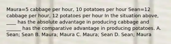 Maura=5 cabbage per hour, 10 potatoes per hour Sean=12 cabbage per hour, 12 potatoes per hour In the situation above, ____ has the absolute advantage in producing cabbage and ______ has the comparative advantage in producing potatoes. A. Sean; Sean B. Maura; Maura C. Maura; Sean D. Sean; Maura