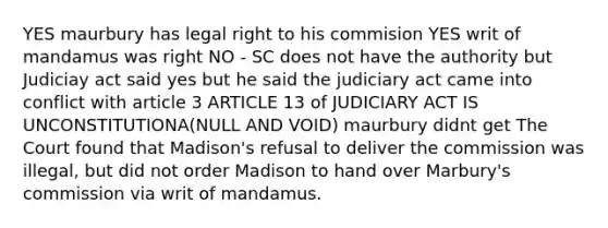 YES maurbury has legal right to his commision YES writ of mandamus was right NO - SC does not have the authority but Judiciay act said yes but he said the judiciary act came into conflict with article 3 ARTICLE 13 of JUDICIARY ACT IS UNCONSTITUTIONA(NULL AND VOID) maurbury didnt get The Court found that Madison's refusal to deliver the commission was illegal, but did not order Madison to hand over Marbury's commission via writ of mandamus.