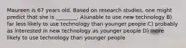 Maureen is 67 years old. Based on research studies, one might predict that she is ________. A)unable to use new technology B) far less likely to use technology than younger people C) probably as interested in new technology as younger people D) more likely to use technology than younger people