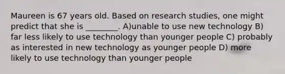 Maureen is 67 years old. Based on research studies, one might predict that she is ________. A)unable to use new technology B) far less likely to use technology than younger people C) probably as interested in new technology as younger people D) more likely to use technology than younger people