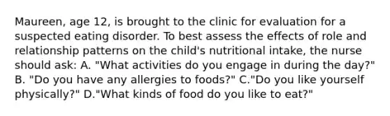 Maureen, age 12, is brought to the clinic for evaluation for a suspected eating disorder. To best assess the effects of role and relationship patterns on the child's nutritional intake, the nurse should ask: A. "What activities do you engage in during the day?" B. "Do you have any allergies to foods?" C."Do you like yourself physically?" D."What kinds of food do you like to eat?"