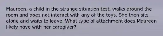 Maureen, a child in the strange situation test, walks around the room and does not interact with any of the toys. She then sits alone and waits to leave. What type of attachment does Maureen likely have with her caregiver?