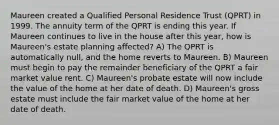 Maureen created a Qualified Personal Residence Trust (QPRT) in 1999. The annuity term of the QPRT is ending this year. If Maureen continues to live in the house after this year, how is Maureen's estate planning affected? A) The QPRT is automatically null, and the home reverts to Maureen. B) Maureen must begin to pay the remainder beneficiary of the QPRT a fair market value rent. C) Maureen's probate estate will now include the value of the home at her date of death. D) Maureen's gross estate must include the fair market value of the home at her date of death.