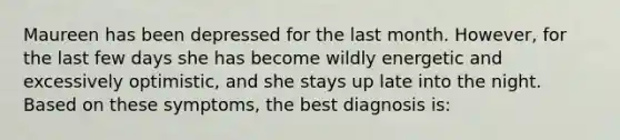 Maureen has been depressed for the last month. However, for the last few days she has become wildly energetic and excessively optimistic, and she stays up late into the night. Based on these symptoms, the best diagnosis is: