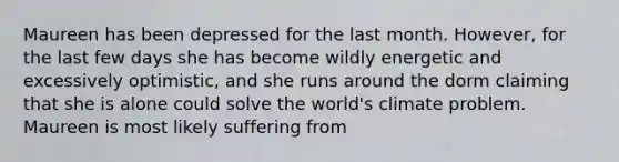 Maureen has been depressed for the last month. However, for the last few days she has become wildly energetic and excessively optimistic, and she runs around the dorm claiming that she is alone could solve the world's climate problem. Maureen is most likely suffering from