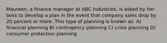 Maureen, a finance manager at ABC Industries, is asked by her boss to develop a plan in the event that company sales drop by 20 percent or more. This type of planning is known as: A) financial planning B) contingency planning C) crisis planning D) consumer protection planning