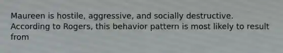 Maureen is hostile, aggressive, and socially destructive. According to Rogers, this behavior pattern is most likely to result from