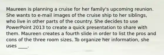 Maureen is planning a cruise for her family's upcoming reunion. She wants to e-mail images of the cruise ship to her siblings, who live in other parts of the country. She decides to use PowerPoint 2013 to create a quick presentation to share with them. Maureen creates a fourth slide in order to list the pros and cons of the three room sizes. To organize her information, she uses ____.