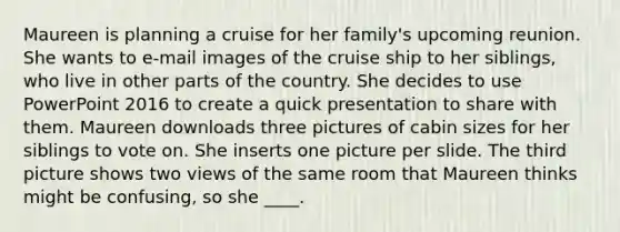 Maureen is planning a cruise for her family's upcoming reunion. She wants to e-mail images of the cruise ship to her siblings, who live in other parts of the country. She decides to use PowerPoint 2016 to create a quick presentation to share with them. Maureen downloads three pictures of cabin sizes for her siblings to vote on. She inserts one picture per slide. The third picture shows two views of the same room that Maureen thinks might be confusing, so she ____.