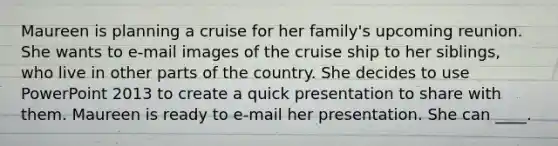 Maureen is planning a cruise for her family's upcoming reunion. She wants to e-mail images of the cruise ship to her siblings, who live in other parts of the country. She decides to use PowerPoint 2013 to create a quick presentation to share with them. Maureen is ready to e-mail her presentation. She can ____.