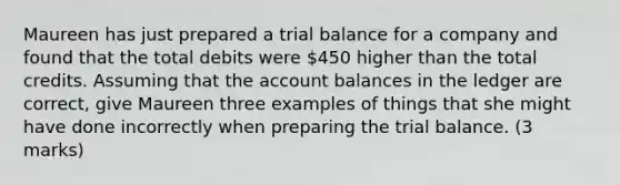 Maureen has just prepared a trial balance for a company and found that the total debits were 450 higher than the total credits. Assuming that the account balances in the ledger are correct, give Maureen three examples of things that she might have done incorrectly when preparing the trial balance. (3 marks)