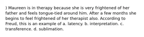 ) Maureen is in therapy because she is very frightened of her father and feels tongue-tied around him. After a few months she begins to feel frightened of her therapist also. According to Freud, this is an example of a. latency. b. interpretation. c. transference. d. sublimation.