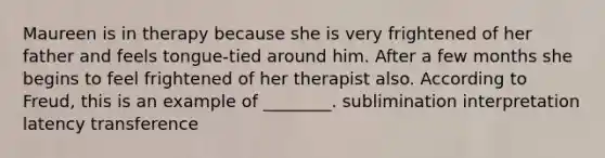 Maureen is in therapy because she is very frightened of her father and feels tongue-tied around him. After a few months she begins to feel frightened of her therapist also. According to Freud, this is an example of ________. sublimination interpretation latency transference